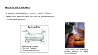 Operation and Maintenance
• Cleaning of the filter-bed (backwashing) every 24 – 72 hours
• Backwashing water and sludge often toxic  Treatment required
• Skilled caretaker required
Arsenic sludge from backwashing
disposed untreated into Kumar
River in Bangladesh
Backwashing
•Water flow is reversed
•Filter-bed ‘fluidised’
•Particles get washed out
 
