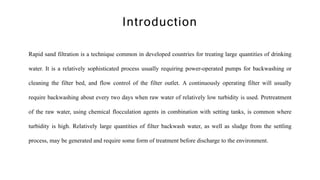 Rapid sand filtration is a technique common in developed countries for treating large quantities of drinking
water. It is a relatively sophisticated process usually requiring power-operated pumps for backwashing or
cleaning the filter bed, and flow control of the filter outlet. A continuously operating filter will usually
require backwashing about every two days when raw water of relatively low turbidity is used. Pretreatment
of the raw water, using chemical flocculation agents in combination with setting tanks, is common where
turbidity is high. Relatively large quantities of filter backwash water, as well as sludge from the settling
process, may be generated and require some form of treatment before discharge to the environment.
Introduction
 