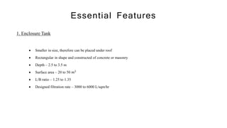 Essential Features
1. Enclosure Tank
 Smaller in size, therefore can be placed under roof
 Rectangular in shape and constructed of concrete or masonry
 Depth – 2.5 to 3.5 m
 Surface area – 20 to 50 𝑚2
 L/B ratio – 1.25 to 1.35
 Designed filtration rate – 3000 to 6000 L/sqm/hr
 