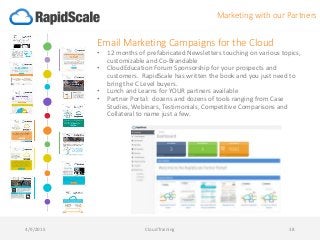 Email Marketing Campaigns for the Cloud
• 12 months of prefabricated Newsletters touching on various topics,
customizable and Co-Brandable
• CloudEducation Forum Sponsorship for your prospects and
customers. RapidScale has written the book and you just need to
bring the C Level buyers.
• Lunch and Learns for YOUR partners available
• Partner Portal: dozens and dozens of tools ranging from Case
Studies, Webinars, Testimonials, Competitive Comparisons and
Collateral to name just a few.
4/9/2015 CloudTraining 38
Marketing with our Partners
 
