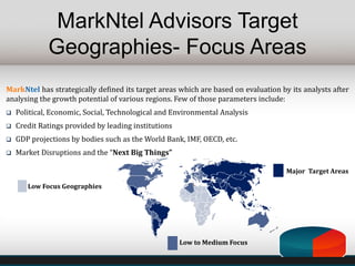 MarkNtel Advisors Target
Geographies- Focus Areas
MarkNtel has strategically defined its target areas which are based on evaluation by its analysts after
analysing the growth potential of various regions. Few of those parameters include:
 Political, Economic, Social, Technological and Environmental Analysis
 Credit Ratings provided by leading institutions
 GDP projections by bodies such as the World Bank, IMF, OECD, etc.
 Market Disruptions and the “Next Big Things”
Low Focus Geographies
Low to Medium Focus
Major Target Areas
 