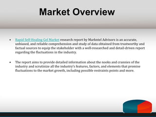 Market Overview
• Rapid Self-Healing Gel Market research report by Markntel Advisors is an accurate,
unbiased, and reliable comprehension and study of data obtained from trustworthy and
factual sources to equip the stakeholder with a well-researched and detail-driven report
regarding the fluctuations in the industry.
• The report aims to provide detailed information about the nooks and crannies of the
industry and scrutinize all the industry’s features, factors, and elements that promise
fluctuations to the market growth, including possible restraints points and more.
 