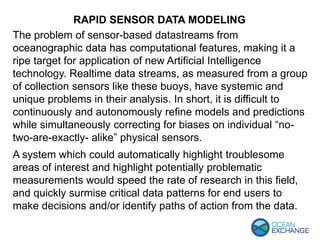 RAPID SENSOR DATA MODELING
The problem of sensor-based datastreams from
oceanographic data has computational features, making it a
ripe target for application of new Artificial Intelligence
technology. Realtime data streams, as measured from a group
of collection sensors like these buoys, have systemic and
unique problems in their analysis. In short, it is difficult to
continuously and autonomously refine models and predictions
while simultaneously correcting for biases on individual “no-
two-are-exactly- alike” physical sensors.
A system which could automatically highlight troublesome
areas of interest and highlight potentially problematic
measurements would speed the rate of research in this field,
and quickly surmise critical data patterns for end users to
make decisions and/or identify paths of action from the data.
 