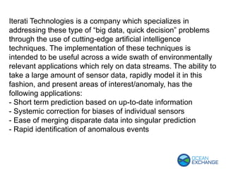 Iterati Technologies is a company which specializes in
addressing these type of “big data, quick decision” problems
through the use of cutting-edge artificial intelligence
techniques. The implementation of these techniques is
intended to be useful across a wide swath of environmentally
relevant applications which rely on data streams. The ability to
take a large amount of sensor data, rapidly model it in this
fashion, and present areas of interest/anomaly, has the
following applications:
- Short term prediction based on up-to-date information
- Systemic correction for biases of individual sensors
- Ease of merging disparate data into singular prediction
- Rapid identification of anomalous events
 