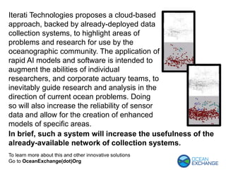 To learn more about this and other innovative solutions
Go to OceanExchange(dot)Org
Iterati Technologies proposes a cloud-based
approach, backed by already-deployed data
collection systems, to highlight areas of
problems and research for use by the
oceanographic community. The application of
rapid AI models and software is intended to
augment the abilities of individual
researchers, and corporate actuary teams, to
inevitably guide research and analysis in the
direction of current ocean problems. Doing
so will also increase the reliability of sensor
data and allow for the creation of enhanced
models of specific areas.
In brief, such a system will increase the usefulness of the
already-available network of collection systems.
 
