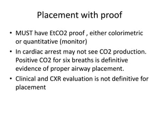 Placement with proof
• MUST have EtCO2 proof , either colorimetric
  or quantitative (monitor)
• In cardiac arrest may not see CO2 production.
  Positive CO2 for six breaths is definitive
  evidence of proper airway placement.
• Clinical and CXR evaluation is not definitive for
  placement
 