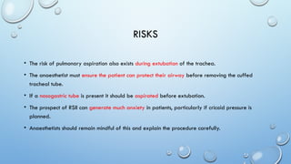 RISKS
• The risk of pulmonary aspiration also exists during extubation of the trachea.
• The anaesthetist must ensure the patient can protect their airway before removing the cuffed
tracheal tube.
• If a nasogastric tube is present it should be aspirated before extubation.
• The prospect of RSII can generate much anxiety in patients, particularly if cricoid pressure is
planned.
• Anaesthetists should remain mindful of this and explain the procedure carefully.
 