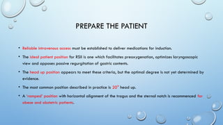 PREPARE THE PATIENT
• Reliable intravenous access must be established to deliver medications for induction.
• The ideal patient position for RSII is one which facilitates preoxygenation, optimizes laryngoscopic
view and opposes passive regurgitation of gastric contents.
• The head up position appears to meet these criteria, but the optimal degree is not yet determined by
evidence.
• The most common position described in practice is 20⁰ head up.
• A ‘ramped’ position with horizontal alignment of the tragus and the sternal notch is recommenced for
obese and obstetric patients.
 