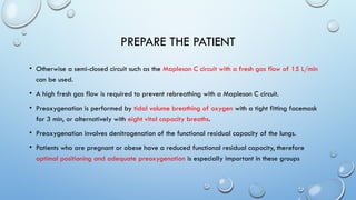 PREPARE THE PATIENT
• Otherwise a semi-closed circuit such as the Mapleson C circuit with a fresh gas flow of 15 L/min
can be used.
• A high fresh gas flow is required to prevent rebreathing with a Mapleson C circuit.
• Preoxygenation is performed by tidal volume breathing of oxygen with a tight fitting facemask
for 3 min, or alternatively with eight vital capacity breaths.
• Preoxygenation involves denitrogenation of the functional residual capacity of the lungs.
• Patients who are pregnant or obese have a reduced functional residual capacity, therefore
optimal positioning and adequate preoxygenation is especially important in these groups
 