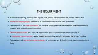 THE EQUIPMENT
• Minimum monitoring, as described by the ASA, should be applied to the patient before RSII.
• Waveform capnography is essential to confirm correct tracheal tube placement.
• The insertion of an arterial cannula for invasive blood pressure measurement is recommended in
patients with haemodynamic instability.
• Central venous access may also be required for vasoactive infusions in the critically ill.
• A functioning airway suction device should be available and placed under the patient’s pillow.
• The presence of two active suction catheters is recommended if significant airway contamination is
likely.
 