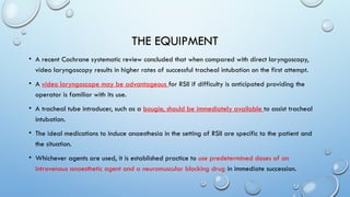 THE EQUIPMENT
• A recent Cochrane systematic review concluded that when compared with direct laryngoscopy,
video laryngoscopy results in higher rates of successful tracheal intubation on the first attempt.
• A video laryngoscope may be advantageous for RSII if difficulty is anticipated providing the
operator is familiar with its use.
• A tracheal tube introducer, such as a bougie, should be immediately available to assist tracheal
intubation.
• The ideal medications to induce anaesthesia in the setting of RSII are specific to the patient and
the situation.
• Whichever agents are used, it is established practice to use predetermined doses of an
intravenous anaesthetic agent and a neuromuscular blocking drug in immediate succession.
 
