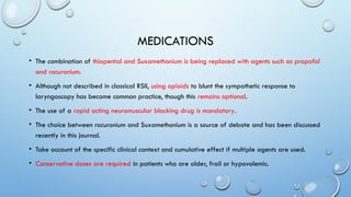 MEDICATIONS
• The combination of thiopental and Suxamethonium is being replaced with agents such as propofol
and rocuronium.
• Although not described in classical RSII, using opioids to blunt the sympathetic response to
laryngoscopy has become common practice, though this remains optional.
• The use of a rapid acting neuromuscular blocking drug is mandatory.
• The choice between rocuronium and Suxamethonium is a source of debate and has been discussed
recently in this journal.
• Take account of the specific clinical context and cumulative effect if multiple agents are used.
• Conservative doses are required in patients who are older, frail or hypovolemic.
 