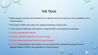 THE TEAM
• Rapid sequence induction and intubation for an elective case may involve only the anaesthetist and a
trained assistant.
• The conduct of RSII in the critical care setting necessitates a larger team.
• In such cases, the following roles should be assigned before commencing the procedure:
• (i) airway management/intubator
• (ii) airway assistant/application of cricoid pressure
• (iii) team leader/medications/monitor/second intubator
• (iv) runner (any healthcare staff member who can reliably fetch equipment) perhaps the most
debated element of RSII is the application of cricoid pressure.
 