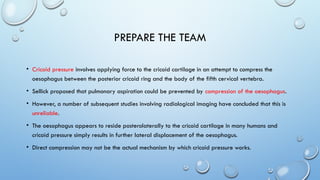 PREPARE THE TEAM
• Cricoid pressure involves applying force to the cricoid cartilage in an attempt to compress the
oesophagus between the posterior cricoid ring and the body of the fifth cervical vertebra.
• Sellick proposed that pulmonary aspiration could be prevented by compression of the oesophagus.
• However, a number of subsequent studies involving radiological imaging have concluded that this is
unreliable.
• The oesophagus appears to reside posterolaterally to the cricoid cartilage in many humans and
cricoid pressure simply results in further lateral displacement of the oesophagus.
• Direct compression may not be the actual mechanism by which cricoid pressure works.
 