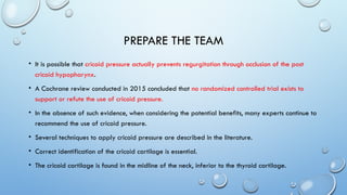 PREPARE THE TEAM
• It is possible that cricoid pressure actually prevents regurgitation through occlusion of the post
cricoid hypopharynx.
• A Cochrane review conducted in 2015 concluded that no randomized controlled trial exists to
support or refute the use of cricoid pressure.
• In the absence of such evidence, when considering the potential benefits, many experts continue to
recommend the use of cricoid pressure.
• Several techniques to apply cricoid pressure are described in the literature.
• Correct identification of the cricoid cartilage is essential.
• The cricoid cartilage is found in the midline of the neck, inferior to the thyroid cartilage.
 