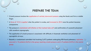 PREPARE THE TEAM
• Cricoid pressure involves the application of vertical, downward pressure using the thumb and first or middle
finger.
• A force of 10 N is applied when the patient is awake, and increased to 30 N once the patient becomes
unresponsive.
• The pressure is maintained until inflation of the tracheal tube cuff and confirmation of successful placement
with waveform capnography.
• The application of cricoid pressure is associated with difficulty in facemask ventilation and placement of
supraglottic airways.
• Recently a randomized controlled trial involving 3,472 patients undergoing RSII found pulmonary aspiration
occurred in 10 patients (0.6%) in the group receiving cricoid pressure and in 9 patients (0.5%) in the control
group.
 