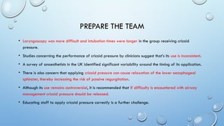 PREPARE THE TEAM
• Laryngoscopy was more difficult and intubation times were longer in the group receiving cricoid
pressure.
• Studies concerning the performance of cricoid pressure by clinicians suggest that’s its use is inconsistent.
• A survey of anaesthetists in the UK identified significant variability around the timing of its application.
• There is also concern that applying cricoid pressure can cause relaxation of the lower oesophageal
sphincter, thereby increasing the risk of passive regurgitation.
• Although its use remains controversial, it is recommended that if difficulty is encountered with airway
management cricoid pressure should be released.
• Educating staff to apply cricoid pressure correctly is a further challenge.
 
