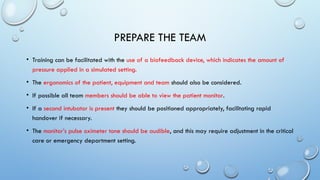 PREPARE THE TEAM
• Training can be facilitated with the use of a biofeedback device, which indicates the amount of
pressure applied in a simulated setting.
• The ergonomics of the patient, equipment and team should also be considered.
• If possible all team members should be able to view the patient monitor.
• If a second intubator is present they should be positioned appropriately, facilitating rapid
handover if necessary.
• The monitor’s pulse oximeter tone should be audible, and this may require adjustment in the critical
care or emergency department setting.
 