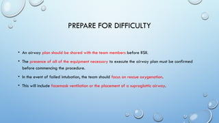PREPARE FOR DIFFICULTY
• An airway plan should be shared with the team members before RSII.
• The presence of all of the equipment necessary to execute the airway plan must be confirmed
before commencing the procedure.
• In the event of failed intubation, the team should focus on rescue oxygenation.
• This will include facemask ventilation or the placement of a supraglottic airway.
 