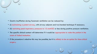• Gastric insufflation during facemask ventilation can be reduced by:
• (i) maintaining a patent airway, with airway adjuncts and two-handed technique if necessary.
• (ii) restricting peak inspiratory pressures to 15 cmsH2O or less during positive pressure ventilation.
• The specific clinical context will determine if it would be appropriate to wake the patient in the
event of failed intubation.
• If the procedure is elective this may be possible, but it is unlikely to be an option for time-critical
surgery.
 