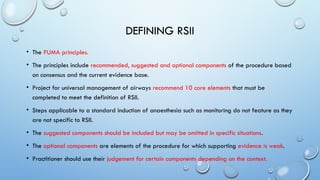 DEFINING RSII
• The PUMA principles.
• The principles include recommended, suggested and optional components of the procedure based
on consensus and the current evidence base.
• Project for universal management of airways recommend 10 core elements that must be
completed to meet the definition of RSII.
• Steps applicable to a standard induction of anaesthesia such as monitoring do not feature as they
are not specific to RSII.
• The suggested components should be included but may be omitted in specific situations.
• The optional components are elements of the procedure for which supporting evidence is weak.
• Practitioner should use their judgement for certain components depending on the context.
 