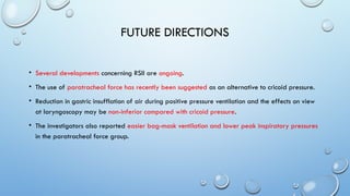 FUTURE DIRECTIONS
• Several developments concerning RSII are ongoing.
• The use of paratracheal force has recently been suggested as an alternative to cricoid pressure.
• Reduction in gastric insufflation of air during positive pressure ventilation and the effects on view
at laryngoscopy may be non-inferior compared with cricoid pressure.
• The investigators also reported easier bag-mask ventilation and lower peak inspiratory pressures
in the paratracheal force group.
 