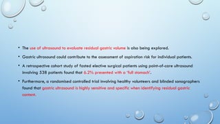 • The use of ultrasound to evaluate residual gastric volume is also being explored.
• Gastric ultrasound could contribute to the assessment of aspiration risk for individual patients.
• A retrospective cohort study of fasted elective surgical patients using point-of-care ultrasound
involving 538 patients found that 6.2% presented with a ‘full stomach’.
• Furthermore, a randomised controlled trial involving healthy volunteers and blinded sonographers
found that gastric ultrasound is highly sensitive and specific when identifying residual gastric
content.
 