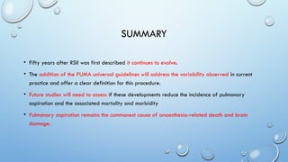 SUMMARY
• Fifty years after RSII was first described it continues to evolve.
• The addition of the PUMA universal guidelines will address the variability observed in current
practice and offer a clear definition for this procedure.
• Future studies will need to assess if these developments reduce the incidence of pulmonary
aspiration and the associated mortality and morbidity
• Pulmonary aspiration remains the commonest cause of anaesthesia-related death and brain
damage.
 