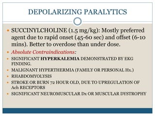 DEPOLARIZING PARALYTICS
 SUCCINYLCHOLINE (1.5 mg/kg): Mostly preferred
agent due to rapid onset (45-60 sec) and offset (6-10
mins). Better to overdose than under dose.
 Absolute Contraindications:
 SIGNIFICANT HYPERKALEMIA DEMONSTRATED BY EKG
FINDING.
 MALIGNANT HYPERTHERMIA (FAMILY OR PERSONAL Hx.)
 RHABDOMYOLYSIS
 STROKE OR BURN 72 HOUR OLD, DUE TO UPREGULATION OF
Ach RECEPTORS
 SIGNIFICANT NEUROMUSCULAR Dx OR MUSCULAR DYSTROPHY
 
