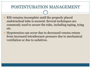 POSTINTUBATION MANAGEMENT
 RSI remains incomplete until the properly placed
endotracheal tube is secured. Several techniques are
commonly used to secure the tube, including taping, tying
etc.
 Hypotension can occur due to decreased venous return
from increased intrathoracic pressure due to mechanical
ventilation or due to sedatives.
 
