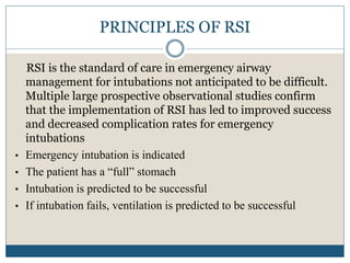 PRINCIPLES OF RSI
RSI is the standard of care in emergency airway
management for intubations not anticipated to be difficult.
Multiple large prospective observational studies confirm
that the implementation of RSI has led to improved success
and decreased complication rates for emergency
intubations
• Emergency intubation is indicated
• The patient has a “full” stomach
• Intubation is predicted to be successful
• If intubation fails, ventilation is predicted to be successful
 