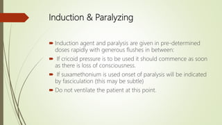 Induction & Paralyzing
 Induction agent and paralysis are given in pre-determined
doses rapidly with generous flushes in between:
 If cricoid pressure is to be used it should commence as soon
as there is loss of consciousness.
 If suxamethonium is used onset of paralysis will be indicated
by fasciculation (this may be subtle)
 Do not ventilate the patient at this point.
 