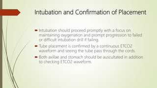 Intubation and Confirmation of Placement
 Intubation should proceed promptly with a focus on
maintaining oxygenation and prompt progression to failed
or difficult intubation drill if failing.
 Tube placement is confirmed by a continuous ETCO2
waveform and seeing the tube pass through the cords.
 Both axillae and stomach should be auscultated in addition
to checking ETCO2 waveform.
 