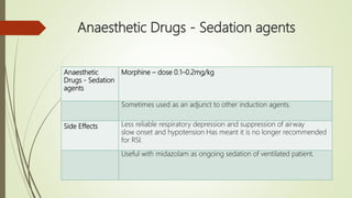 Anaesthetic Drugs - Sedation agents
Anaesthetic
Drugs - Sedation
agents
Morphine – dose 0.1–0.2mg/kg
Sometimes used as an adjunct to other induction agents.
Side Effects Less reliable respiratory depression and suppression of airway
slow onset and hypotension Has meant it is no longer recommended
for RSI.
Useful with midazolam as ongoing sedation of ventilated patient.
 