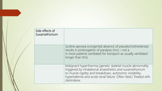 Side effects of
Suxamethonium
Scoline apnoea (congenital absence of pseudocholinesterase
results in prolongation of paralysis (hrs) – not a
in most patients ventilated for transport as usually ventilated
longer than this).
Malignant hyperthermia (genetic skeletal muscle abnormality
triggered by inhalational anaesthetics and suxamethonium
to muscle rigidity and breakdown, autonomic instability,
hyperkalemia and acute renal failure. Often fatal.) Treated with
dantrolene.
 