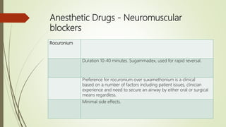Anesthetic Drugs - Neuromuscular
blockers
Rocuronium
Duration 10-40 minutes. Sugammadex, used for rapid reversal.
Preference for rocuronium over suxamethonium is a clinical
based on a number of factors including patient issues, clinician
experience and need to secure an airway by either oral or surgical
means regardless.
Minimal side effects.
 