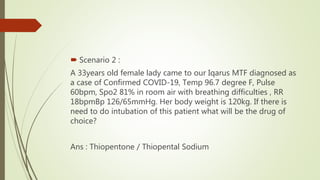  Scenario 2 :
A 33years old female lady came to our Iqarus MTF diagnosed as
a case of Confirmed COVID-19, Temp 96.7 degree F, Pulse
60bpm, Spo2 81% in room air with breathing difficulties , RR
18bpmBp 126/65mmHg. Her body weight is 120kg. If there is
need to do intubation of this patient what will be the drug of
choice?
Ans : Thiopentone / Thiopental Sodium
 