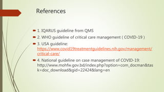 References
 1. IQARUS guideline from QMS
 2. WHO guideline of critical care management ( COVID-19 )
 3. USA guideline:
https://www.covid19treatmentguidelines.nih.gov/management/
critical-care/
 4. National guideline on case management of COVID-19:
http://www.mohfw.gov.bd/index.php?option=com_docman&tas
k=doc_download&gid=22424&lang=en
 
