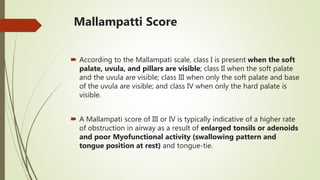 Mallampatti Score
 According to the Mallampati scale, class I is present when the soft
palate, uvula, and pillars are visible; class II when the soft palate
and the uvula are visible; class III when only the soft palate and base
of the uvula are visible; and class IV when only the hard palate is
visible.
 A Mallampati score of III or IV is typically indicative of a higher rate
of obstruction in airway as a result of enlarged tonsils or adenoids
and poor Myofunctional activity (swallowing pattern and
tongue position at rest) and tongue-tie.
 