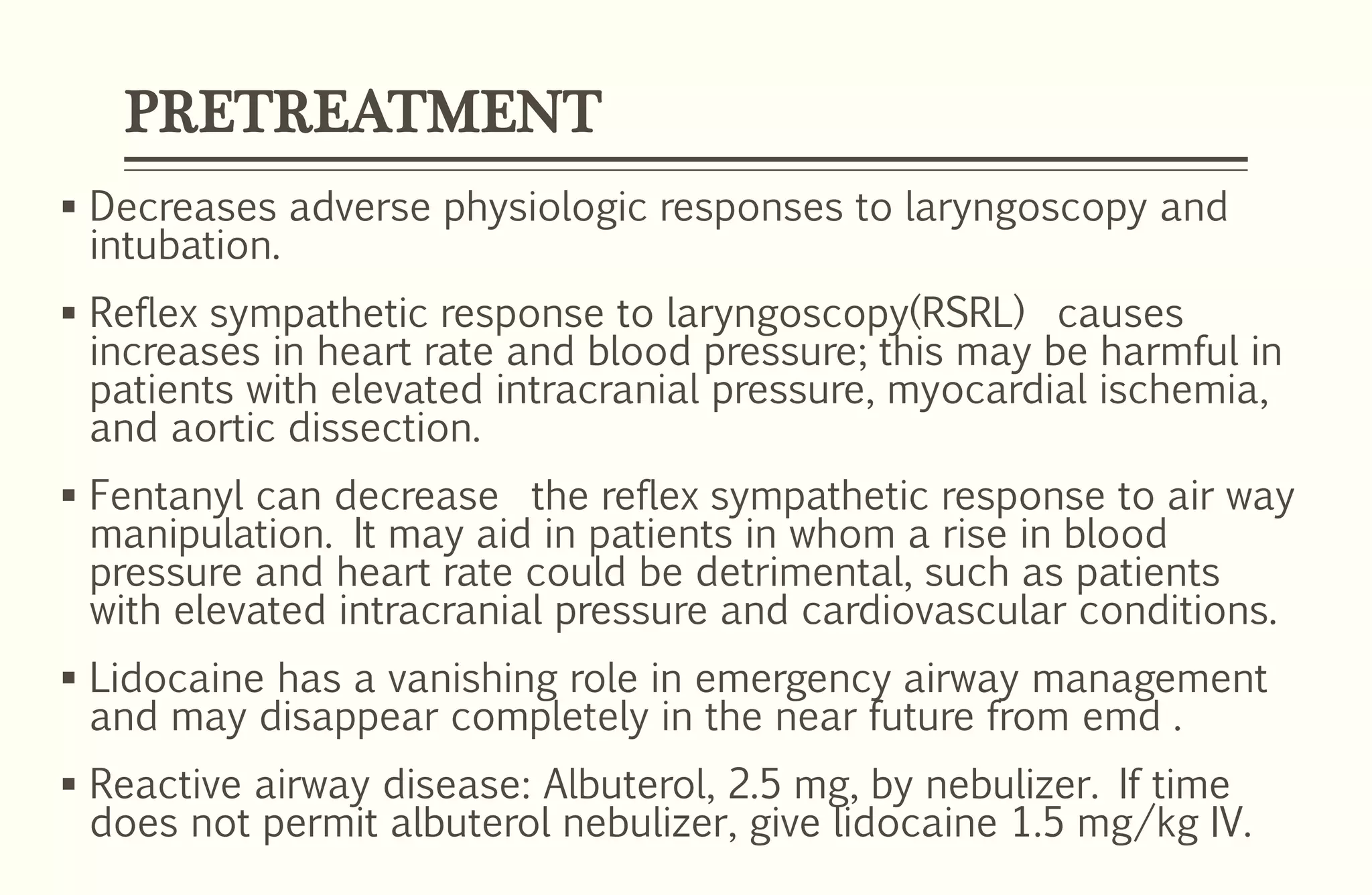 PRETREATMENT
 Decreases adverse physiologic responses to laryngoscopy and
intubation.
 Reflex sympathetic response to laryngoscopy(RSRL) causes
increases in heart rate and blood pressure; this may be harmful in
patients with elevated intracranial pressure, myocardial ischemia,
and aortic dissection.
 Fentanyl can decrease the reflex sympathetic response to air way
manipulation. It may aid in patients in whom a rise in blood
pressure and heart rate could be detrimental, such as patients
with elevated intracranial pressure and cardiovascular conditions.
 Lidocaine has a vanishing role in emergency airway management
and may disappear completely in the near future from emd .
 Reactive airway disease: Albuterol, 2.5 mg, by nebulizer. If time
does not permit albuterol nebulizer, give lidocaine 1.5 mg/kg IV.
 