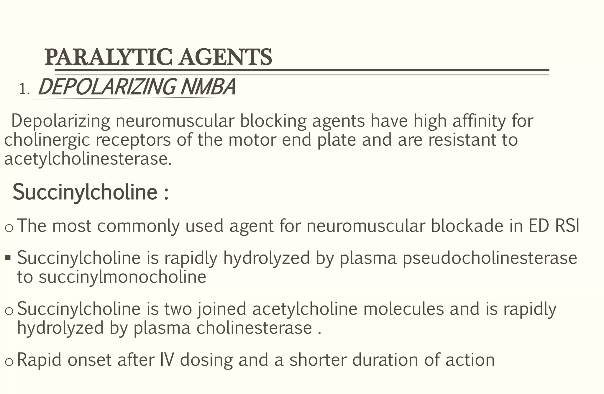 PARALYTIC AGENTS
1. DEPOLARIZING NMBA
Depolarizing neuromuscular blocking agents have high affinity for
cholinergic receptors of the motor end plate and are resistant to
acetylcholinesterase.
Succinylcholine :
oThe most commonly used agent for neuromuscular blockade in ED RSI
 Succinylcholine is rapidly hydrolyzed by plasma pseudocholinesterase
to succinylmonocholine
oSuccinylcholine is two joined acetylcholine molecules and is rapidly
hydrolyzed by plasma cholinesterase .
oRapid onset after IV dosing and a shorter duration of action
 