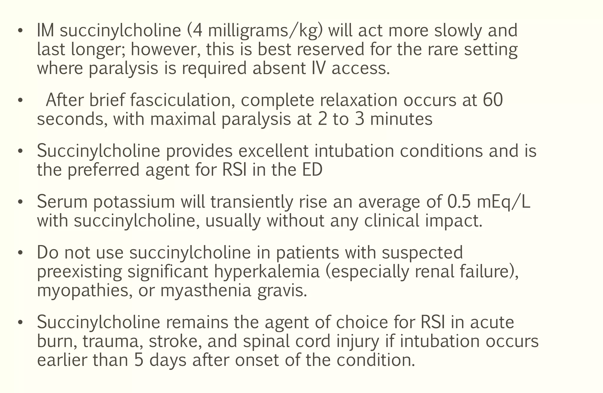 • IM succinylcholine (4 milligrams/kg) will act more slowly and
last longer; however, this is best reserved for the rare setting
where paralysis is required absent IV access.
• After brief fasciculation, complete relaxation occurs at 60
seconds, with maximal paralysis at 2 to 3 minutes
• Succinylcholine provides excellent intubation conditions and is
the preferred agent for RSI in the ED
• Serum potassium will transiently rise an average of 0.5 mEq/L
with succinylcholine, usually without any clinical impact.
• Do not use succinylcholine in patients with suspected
preexisting significant hyperkalemia (especially renal failure),
myopathies, or myasthenia gravis.
• Succinylcholine remains the agent of choice for RSI in acute
burn, trauma, stroke, and spinal cord injury if intubation occurs
earlier than 5 days after onset of the condition.
 