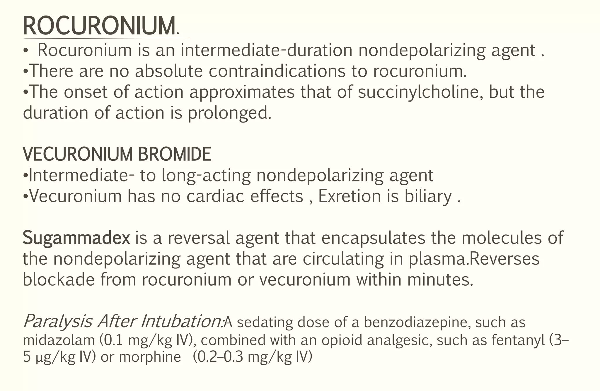 ROCURONIUM.
• Rocuronium is an intermediate-duration nondepolarizing agent .
•There are no absolute contraindications to rocuronium.
•The onset of action approximates that of succinylcholine, but the
duration of action is prolonged.
VECURONIUM BROMIDE
•Intermediate- to long-acting nondepolarizing agent
•Vecuronium has no cardiac effects , Exretion is biliary .
Sugammadex is a reversal agent that encapsulates the molecules of
the nondepolarizing agent that are circulating in plasma.Reverses
blockade from rocuronium or vecuronium within minutes.
Paralysis After Intubation:A sedating dose of a benzodiazepine, such as
midazolam (0.1 mg/kg IV), combined with an opioid analgesic, such as fentanyl (3–
5 μg/kg IV) or morphine (0.2–0.3 mg/kg IV)
 