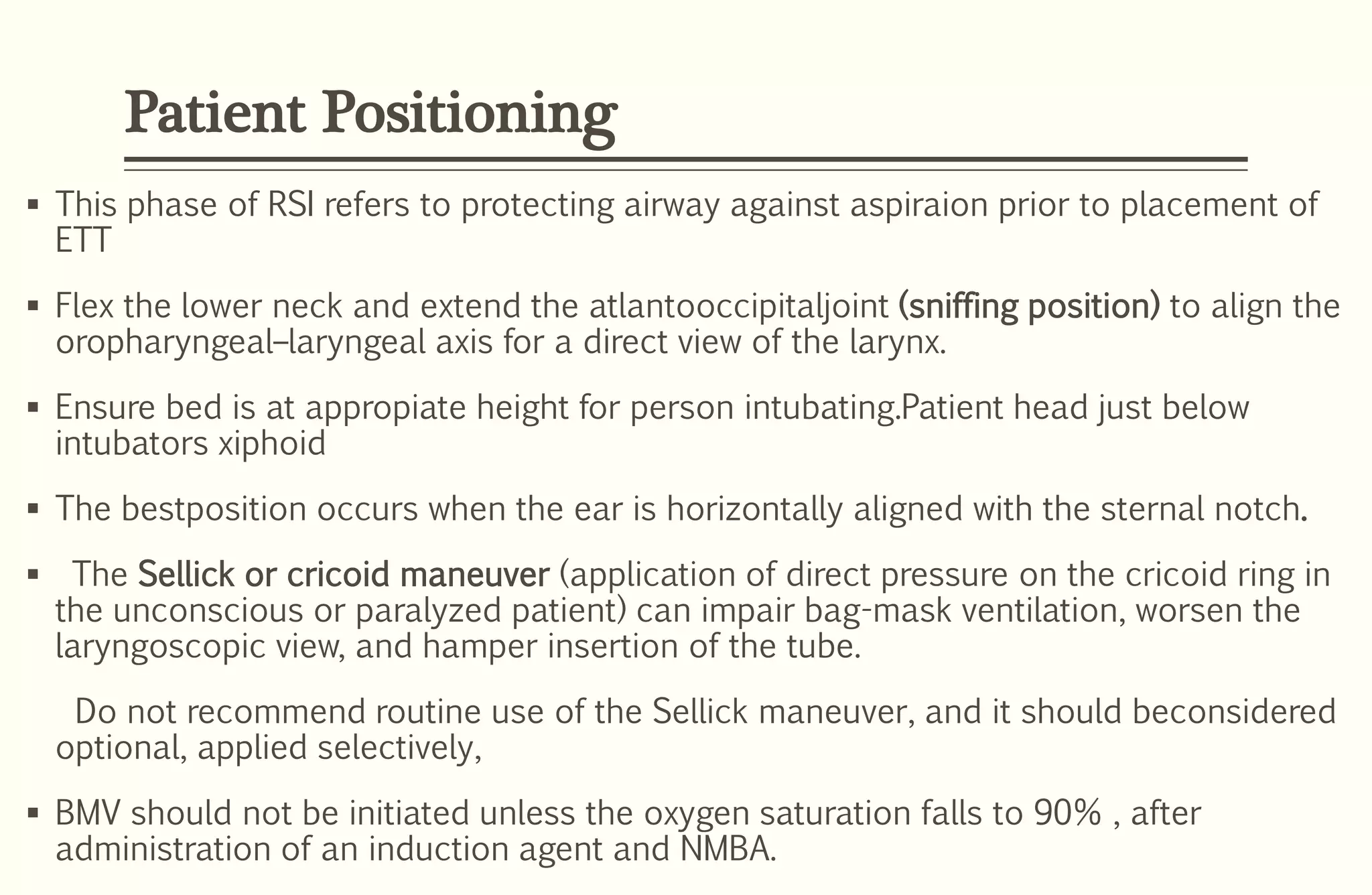 Patient Positioning
 This phase of RSI refers to protecting airway against aspiraion prior to placement of
ETT
 Flex the lower neck and extend the atlantooccipitaljoint (sniffing position) to align the
oropharyngeal–laryngeal axis for a direct view of the larynx.
 Ensure bed is at appropiate height for person intubating.Patient head just below
intubators xiphoid
 The bestposition occurs when the ear is horizontally aligned with the sternal notch.
 The Sellick or cricoid maneuver (application of direct pressure on the cricoid ring in
the unconscious or paralyzed patient) can impair bag-mask ventilation, worsen the
laryngoscopic view, and hamper insertion of the tube.
Do not recommend routine use of the Sellick maneuver, and it should beconsidered
optional, applied selectively,
 BMV should not be initiated unless the oxygen saturation falls to 90% , after
administration of an induction agent and NMBA.
 