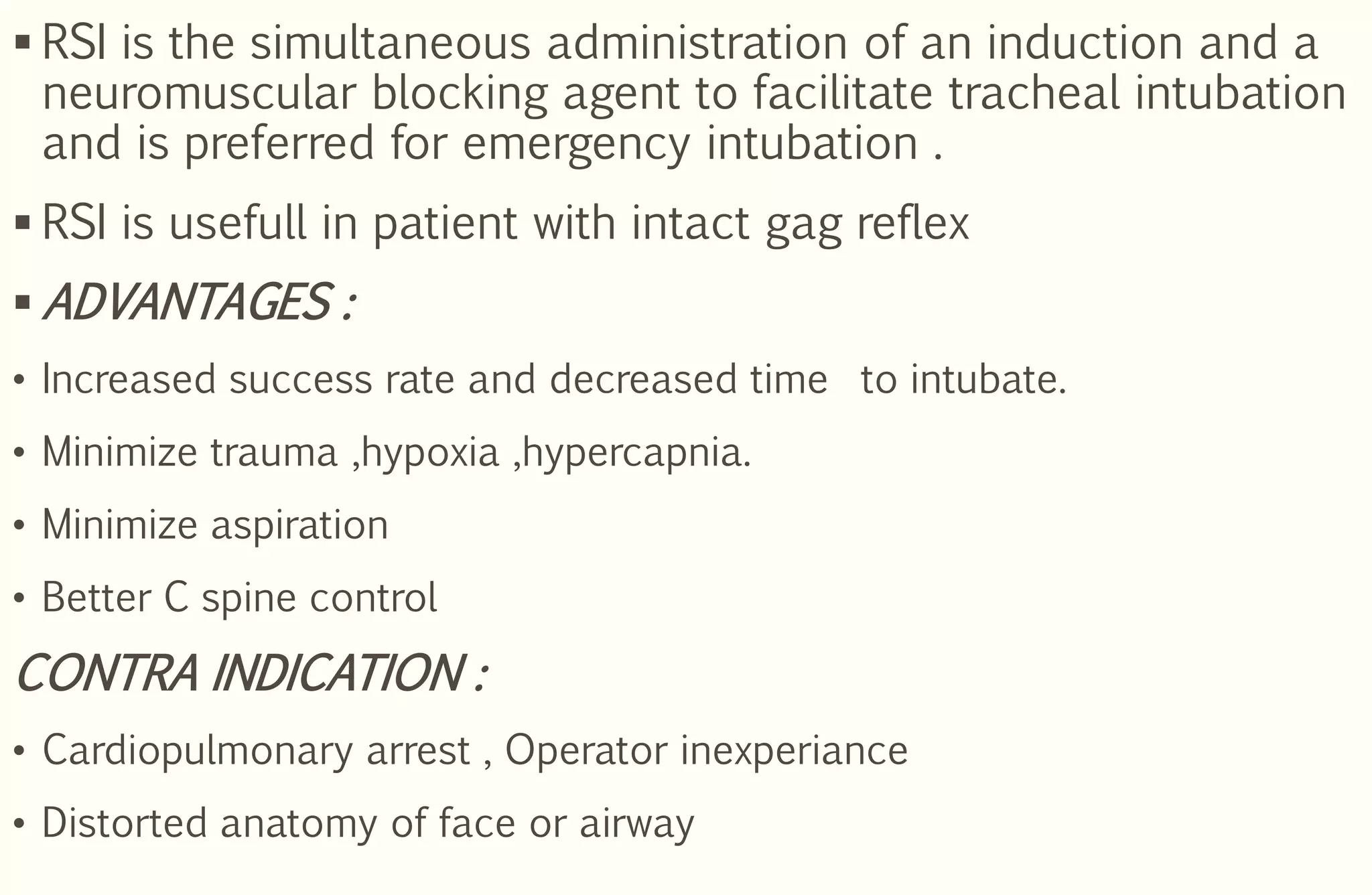  RSI is the simultaneous administration of an induction and a
neuromuscular blocking agent to facilitate tracheal intubation
and is preferred for emergency intubation .
 RSI is usefull in patient with intact gag reflex
 ADVANTAGES :
• Increased success rate and decreased time to intubate.
• Minimize trauma ,hypoxia ,hypercapnia.
• Minimize aspiration
• Better C spine control
CONTRA INDICATION :
• Cardiopulmonary arrest , Operator inexperiance
• Distorted anatomy of face or airway
 