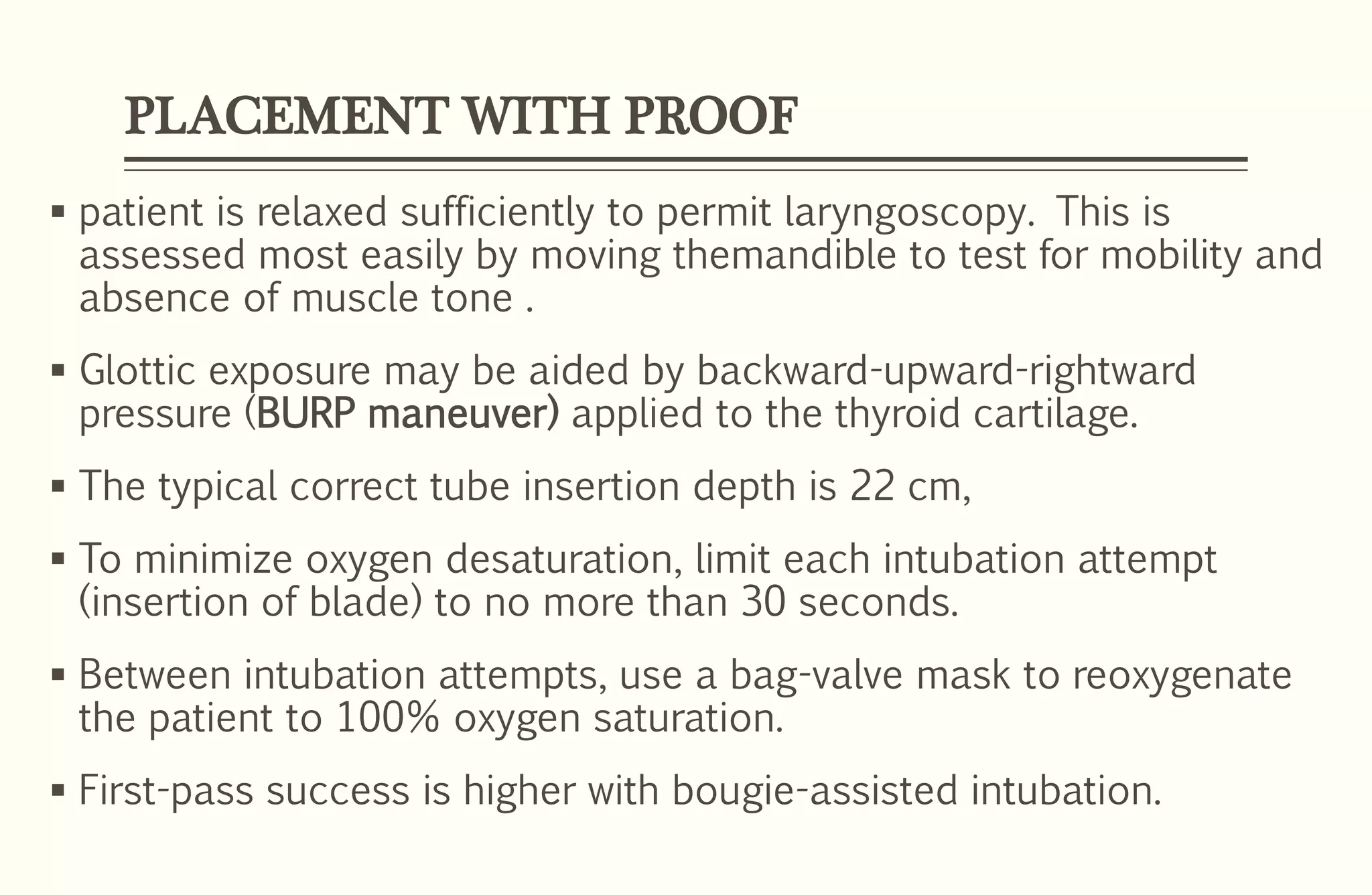 PLACEMENT WITH PROOF
 patient is relaxed sufficiently to permit laryngoscopy. This is
assessed most easily by moving themandible to test for mobility and
absence of muscle tone .
 Glottic exposure may be aided by backward-upward-rightward
pressure (BURP maneuver) applied to the thyroid cartilage.
 The typical correct tube insertion depth is 22 cm,
 To minimize oxygen desaturation, limit each intubation attempt
(insertion of blade) to no more than 30 seconds.
 Between intubation attempts, use a bag-valve mask to reoxygenate
the patient to 100% oxygen saturation.
 First-pass success is higher with bougie-assisted intubation.
 