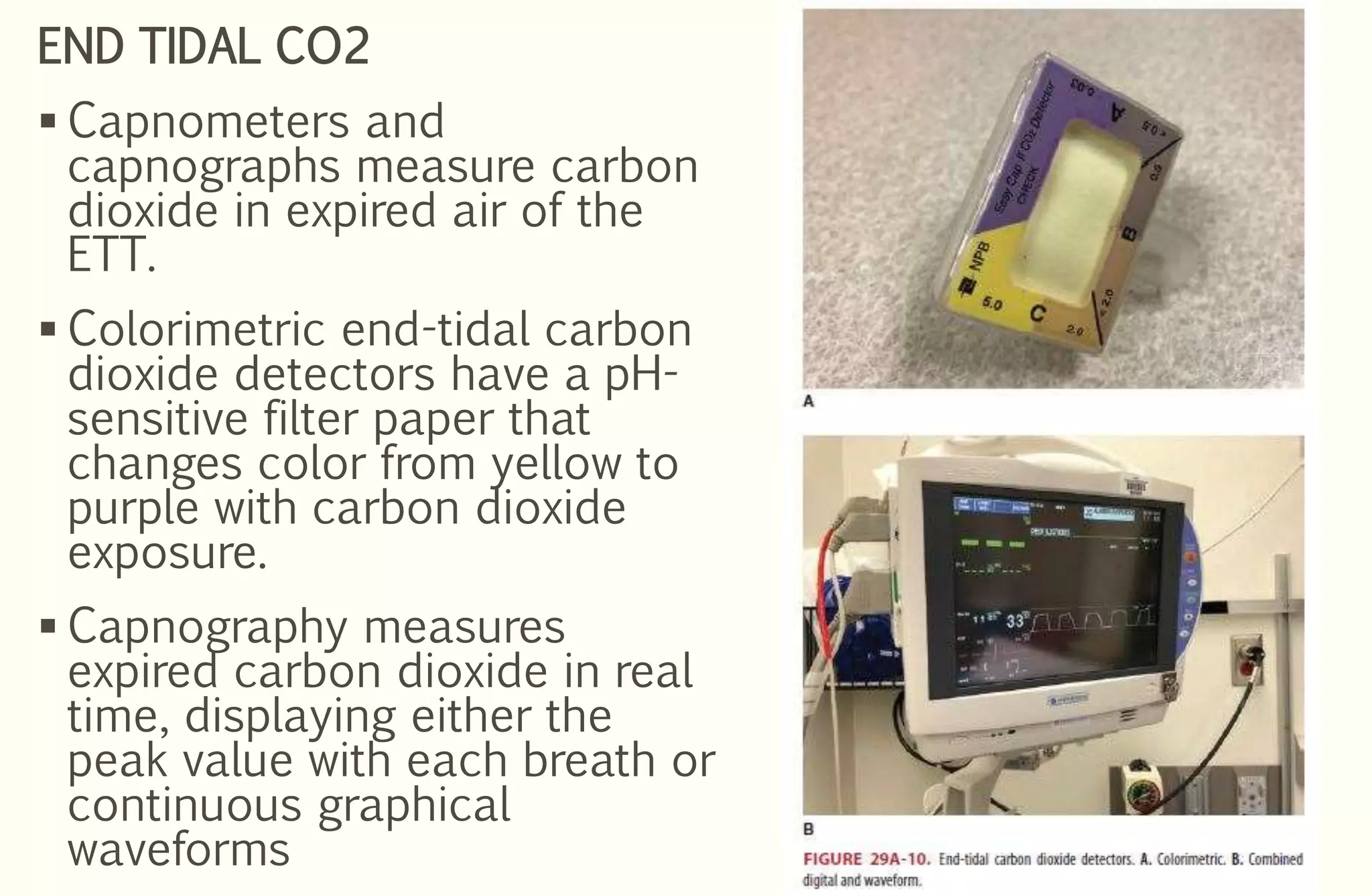 END TIDAL CO2
 Capnometers and
capnographs measure carbon
dioxide in expired air of the
ETT.
 Colorimetric end-tidal carbon
dioxide detectors have a pH-
sensitive filter paper that
changes color from yellow to
purple with carbon dioxide
exposure.
 Capnography measures
expired carbon dioxide in real
time, displaying either the
peak value with each breath or
continuous graphical
waveforms
 