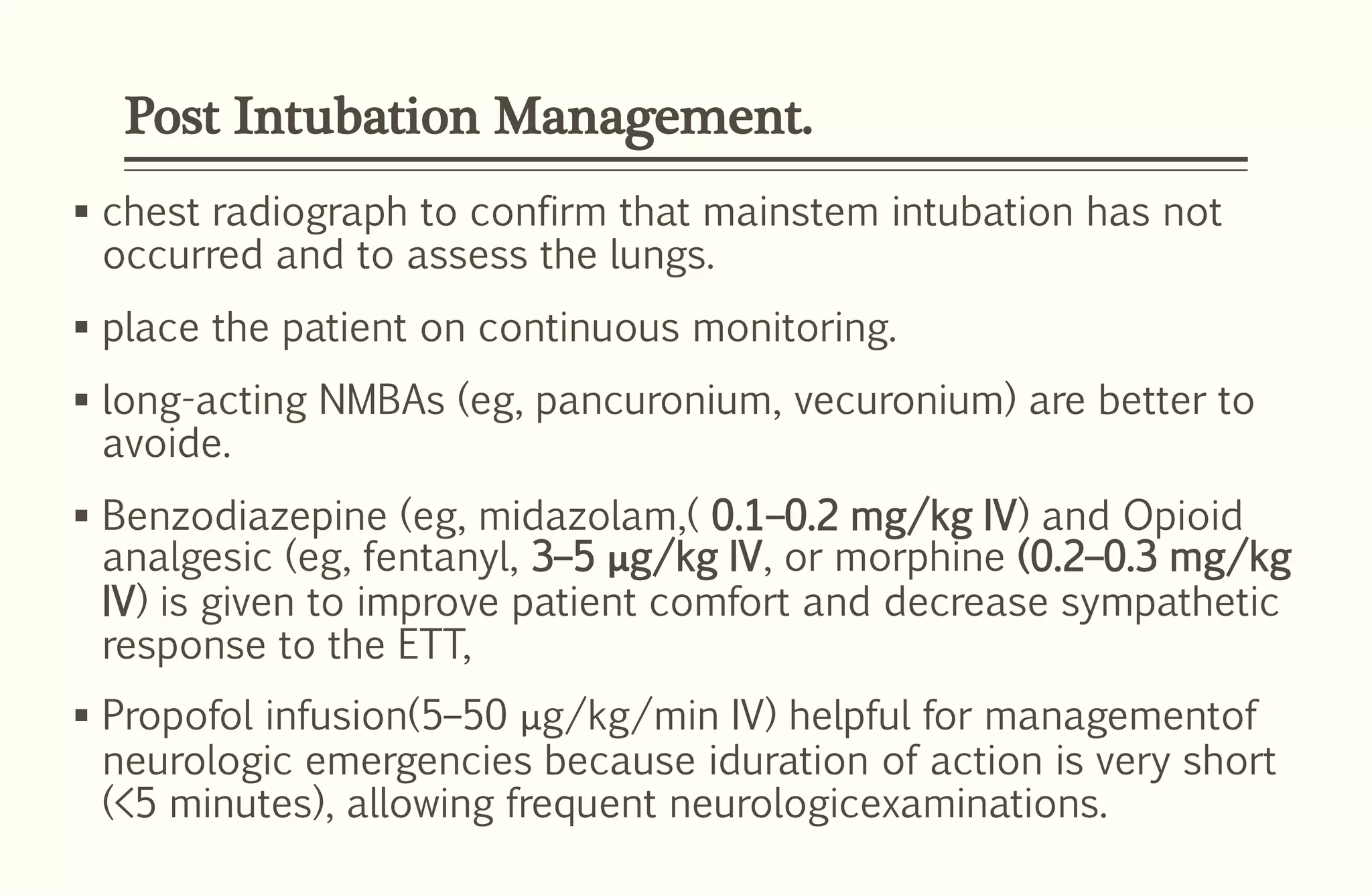 Post Intubation Management.
 chest radiograph to confirm that mainstem intubation has not
occurred and to assess the lungs.
 place the patient on continuous monitoring.
 long-acting NMBAs (eg, pancuronium, vecuronium) are better to
avoide.
 Benzodiazepine (eg, midazolam,( 0.1–0.2 mg/kg IV) and Opioid
analgesic (eg, fentanyl, 3–5 μg/kg IV, or morphine (0.2–0.3 mg/kg
IV) is given to improve patient comfort and decrease sympathetic
response to the ETT,
 Propofol infusion(5–50 μg/kg/min IV) helpful for managementof
neurologic emergencies because iduration of action is very short
(<5 minutes), allowing frequent neurologicexaminations.
 