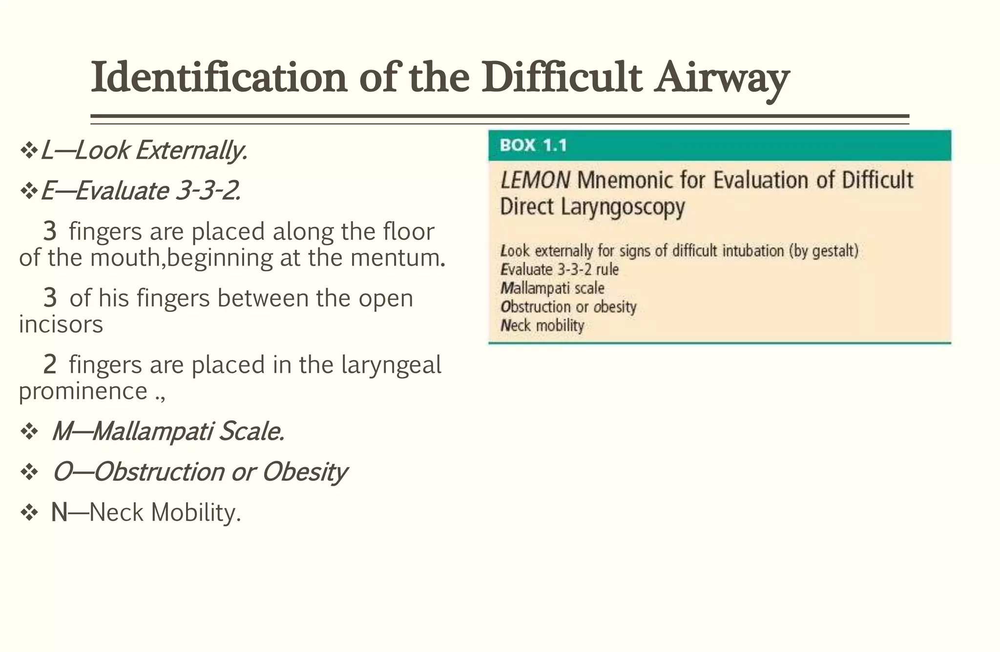 Identification of the Difficult Airway
L—Look Externally.
E—Evaluate 3-3-2.
3 fingers are placed along the floor
of the mouth,beginning at the mentum.
3 of his fingers between the open
incisors
2 fingers are placed in the laryngeal
prominence .,
 M—Mallampati Scale.
 O—Obstruction or Obesity
 N—Neck Mobility.
 