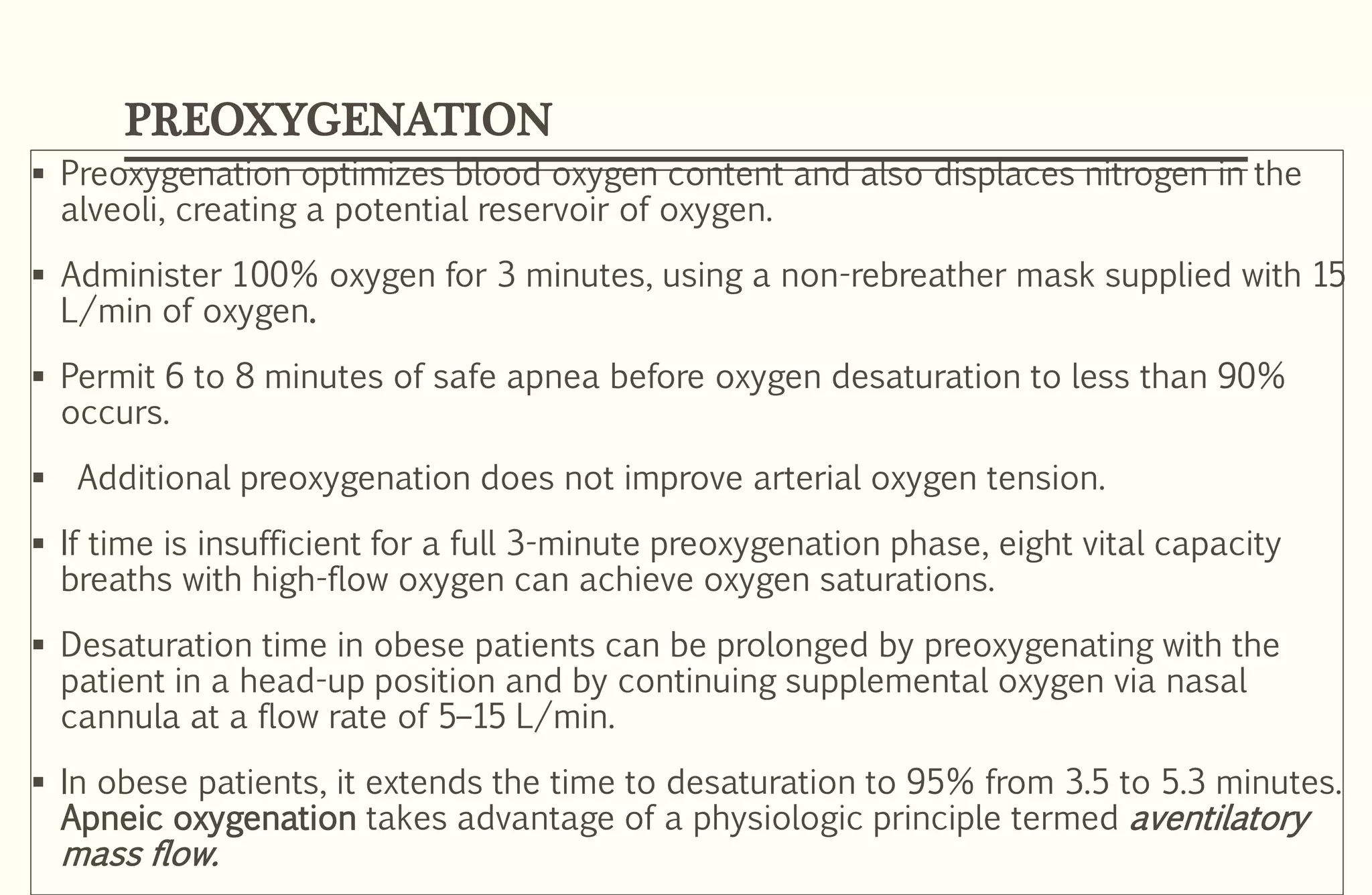 PREOXYGENATION
 Preoxygenation optimizes blood oxygen content and also displaces nitrogen in the
alveoli, creating a potential reservoir of oxygen.
 Administer 100% oxygen for 3 minutes, using a non-rebreather mask supplied with 15
L/min of oxygen.
 Permit 6 to 8 minutes of safe apnea before oxygen desaturation to less than 90%
occurs.
 Additional preoxygenation does not improve arterial oxygen tension.
 If time is insufficient for a full 3-minute preoxygenation phase, eight vital capacity
breaths with high-flow oxygen can achieve oxygen saturations.
 Desaturation time in obese patients can be prolonged by preoxygenating with the
patient in a head-up position and by continuing supplemental oxygen via nasal
cannula at a flow rate of 5–15 L/min.
 In obese patients, it extends the time to desaturation to 95% from 3.5 to 5.3 minutes.
Apneic oxygenation takes advantage of a physiologic principle termed aventilatory
mass flow.
 